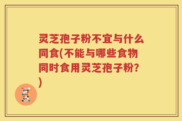 灵芝孢子粉不宜与什么同食(不能与哪些食物同时食用灵芝孢子粉？)