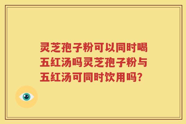 灵芝孢子粉可以同时喝五红汤吗灵芝孢子粉与五红汤可同时饮用吗？