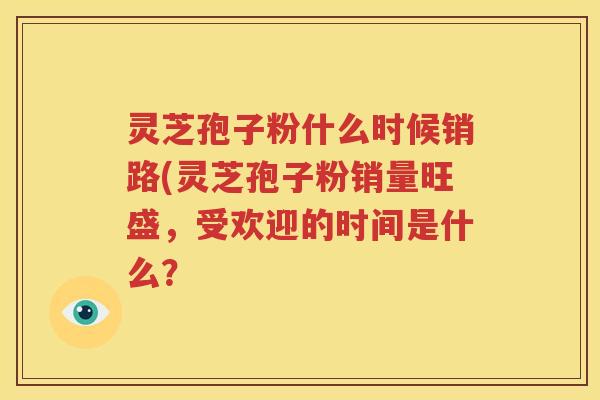 灵芝孢子粉什么时候销路(灵芝孢子粉销量旺盛，受欢迎的时间是什么？