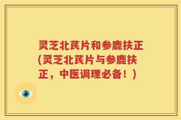 灵芝北芪片和参鹿扶正(灵芝北芪片与参鹿扶正，中医调理必备！)