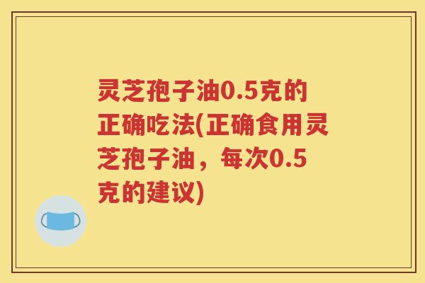 灵芝孢子油0.5克的正确吃法(正确食用灵芝孢子油，每次0.5克的建议)
