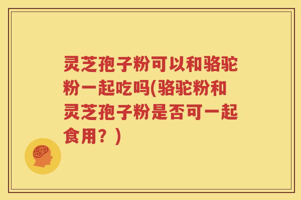 灵芝孢子粉可以和骆驼粉一起吃吗(骆驼粉和灵芝孢子粉是否可一起食用？)