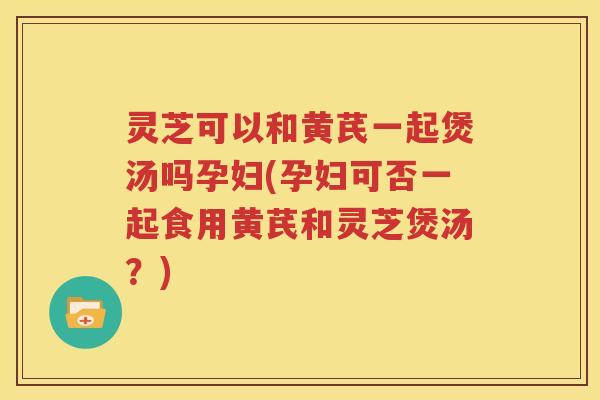 灵芝可以和黄芪一起煲汤吗孕妇(孕妇可否一起食用黄芪和灵芝煲汤？)