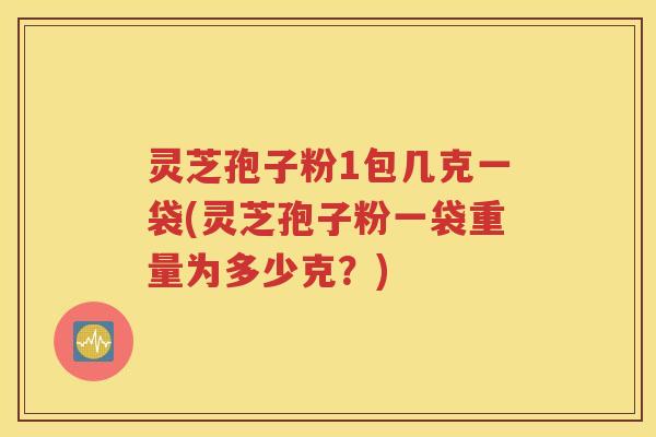 灵芝孢子粉1包几克一袋(灵芝孢子粉一袋重量为多少克？)
