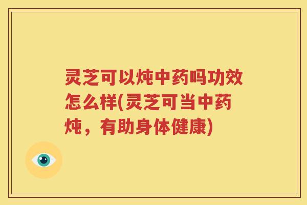 灵芝可以炖中药吗功效怎么样(灵芝可当中药炖，有助身体健康)