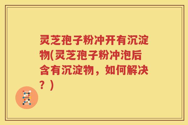 灵芝孢子粉冲开有沉淀物(灵芝孢子粉冲泡后含有沉淀物，如何解决？)