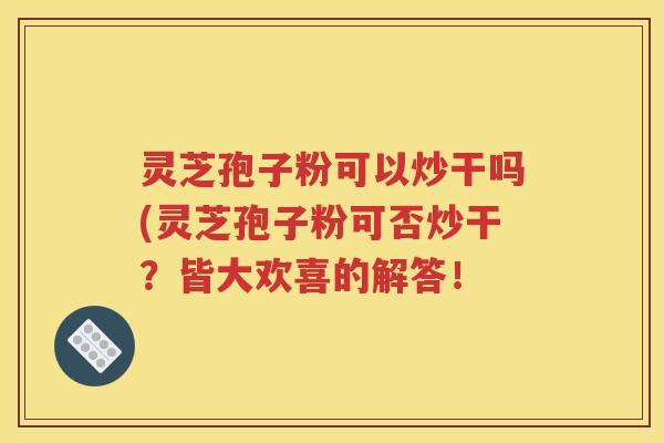 灵芝孢子粉可以炒干吗(灵芝孢子粉可否炒干？皆大欢喜的解答！
