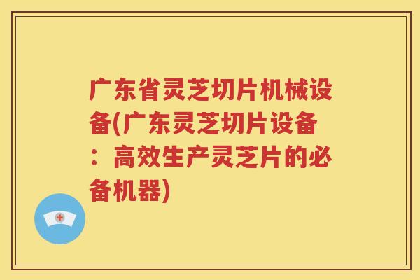 广东省灵芝切片机械设备(广东灵芝切片设备：高效生产灵芝片的必备机器)