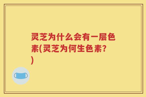 灵芝为什么会有一层色素(灵芝为何生色素？)