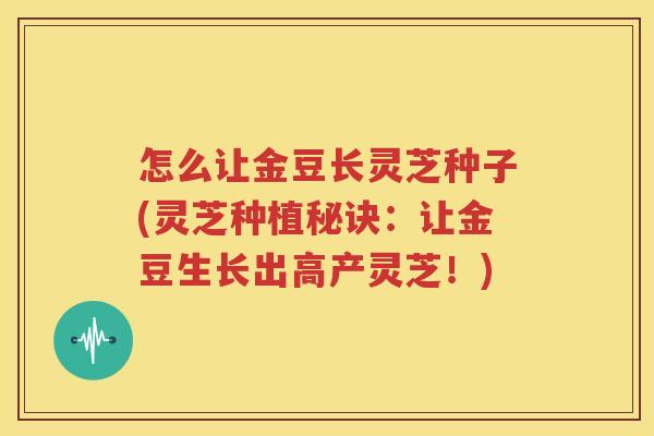 怎么让金豆长灵芝种子(灵芝种植秘诀：让金豆生长出高产灵芝！)