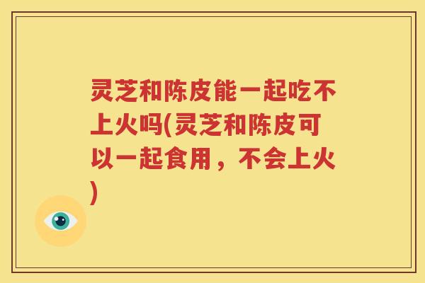 灵芝和陈皮能一起吃不上火吗(灵芝和陈皮可以一起食用，不会上火)