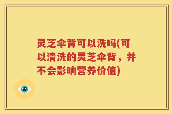 灵芝伞背可以洗吗(可以清洗的灵芝伞背，并不会影响营养价值)