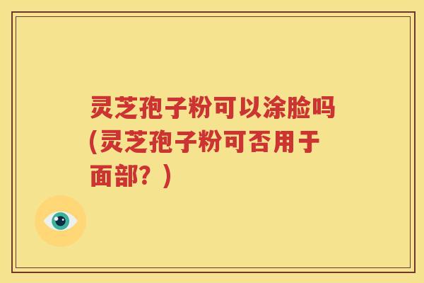 灵芝孢子粉可以涂脸吗(灵芝孢子粉可否用于面部？)