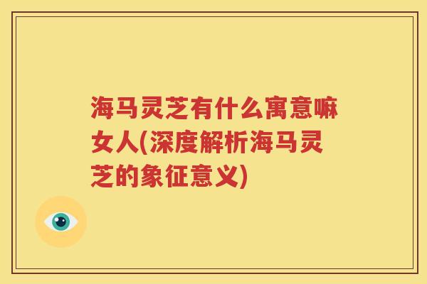 海马灵芝有什么寓意嘛女人(深度解析海马灵芝的象征意义)