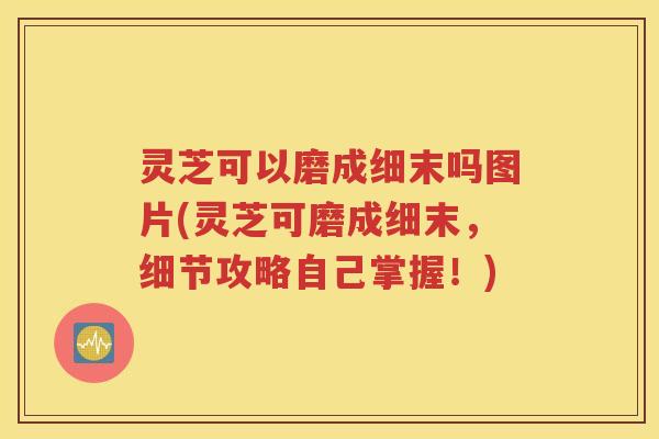 灵芝可以磨成细末吗图片(灵芝可磨成细末，细节攻略自己掌握！)