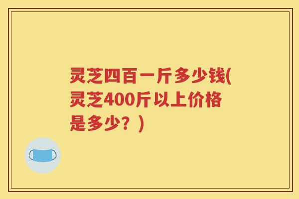 灵芝四百一斤多少钱(灵芝400斤以上价格是多少？)