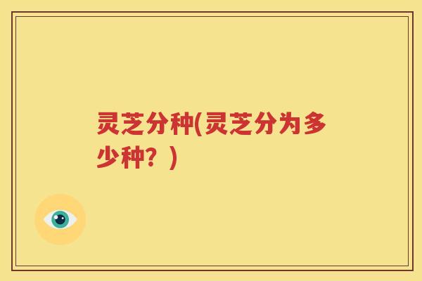 灵芝分种(灵芝分为多少种？)