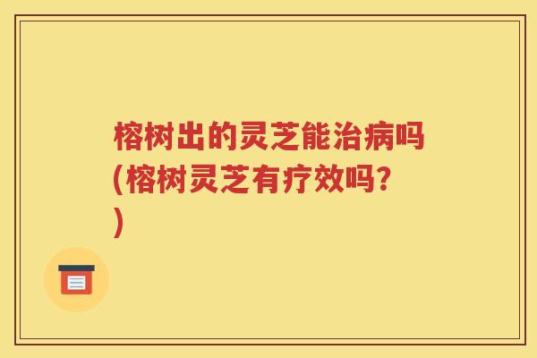 榕树出的灵芝能治病吗(榕树灵芝有疗效吗？)