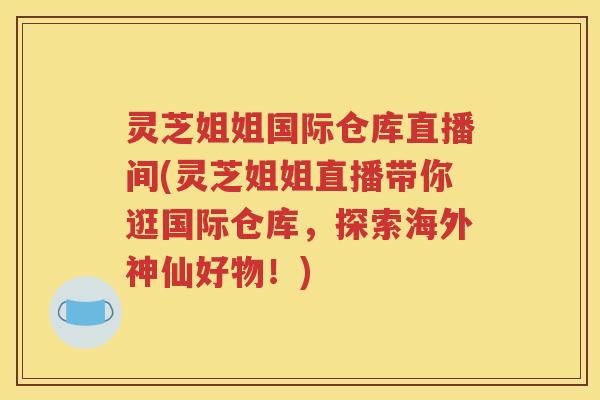 灵芝姐姐国际仓库直播间(灵芝姐姐直播带你逛国际仓库，探索海外神仙好物！)