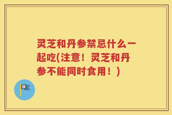 灵芝和丹参禁忌什么一起吃(注意！灵芝和丹参不能同时食用！)