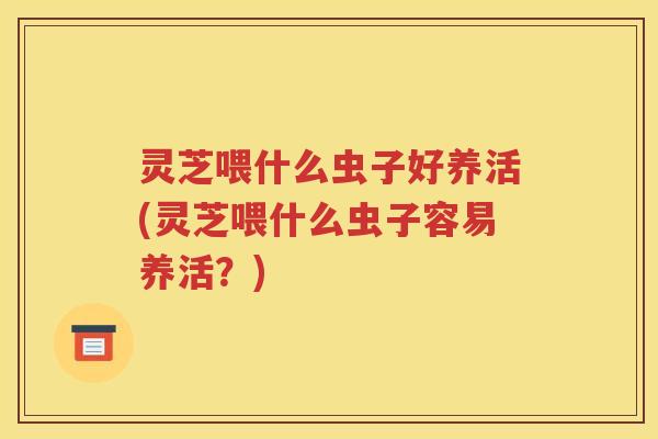 灵芝喂什么虫子好养活(灵芝喂什么虫子容易养活？)