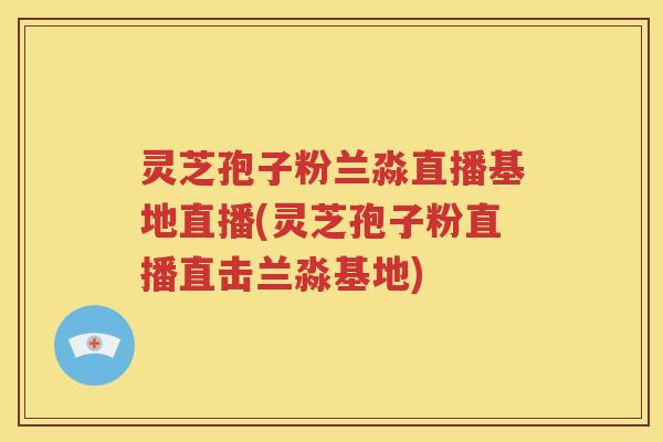灵芝孢子粉兰淼直播基地直播(灵芝孢子粉直播直击兰淼基地)