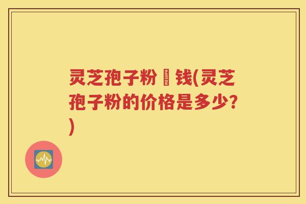 灵芝孢子粉價钱(灵芝孢子粉的价格是多少？)