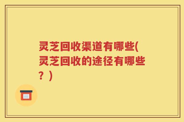 灵芝回收渠道有哪些(灵芝回收的途径有哪些？)