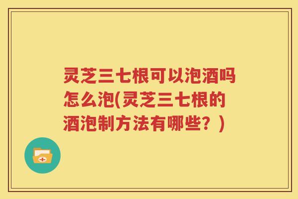灵芝三七根可以泡酒吗怎么泡(灵芝三七根的酒泡制方法有哪些？)