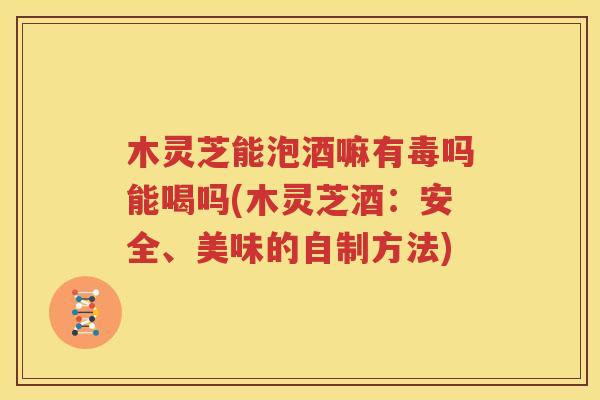 木灵芝能泡酒嘛有毒吗能喝吗(木灵芝酒：安全、美味的自制方法)
