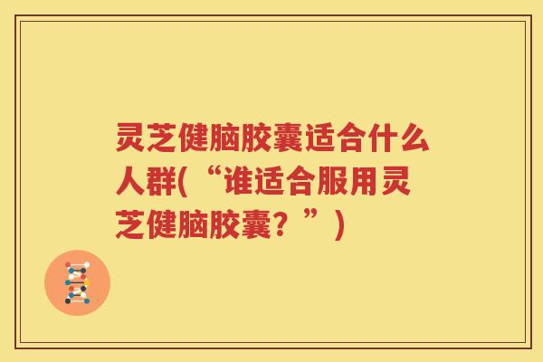 灵芝健脑胶囊适合什么人群(“谁适合服用灵芝健脑胶囊？”)