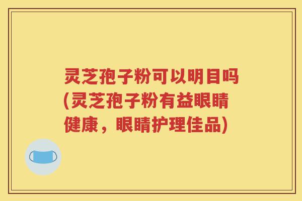 灵芝孢子粉可以明目吗(灵芝孢子粉有益眼睛健康，眼睛护理佳品)