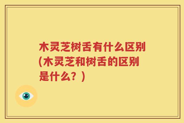 木灵芝树舌有什么区别(木灵芝和树舌的区别是什么？)