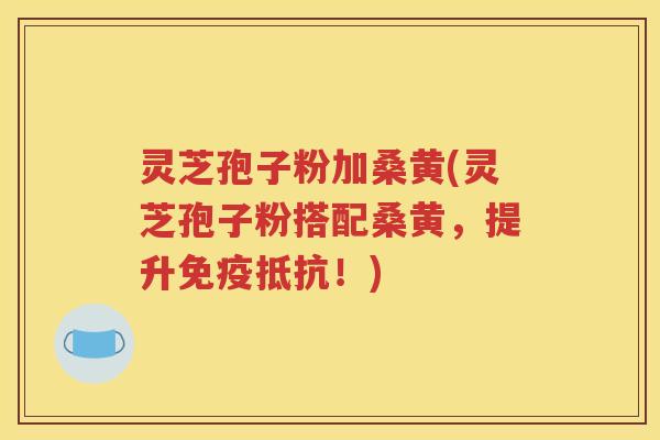 灵芝孢子粉加桑黄(灵芝孢子粉搭配桑黄，提升免疫抵抗！)