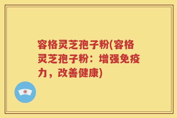 容格灵芝孢子粉(容格灵芝孢子粉：增强免疫力，改善健康)