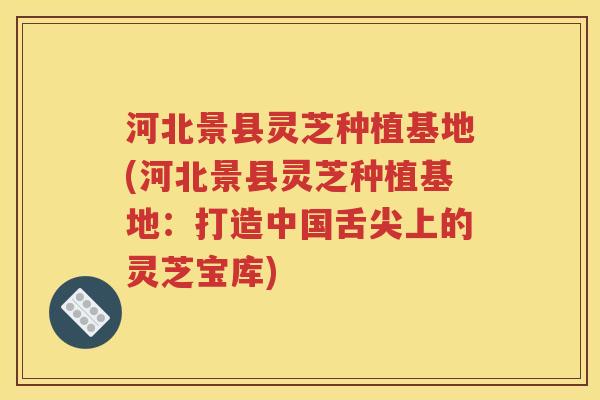 河北景县灵芝种植基地(河北景县灵芝种植基地：打造中国舌尖上的灵芝宝库)