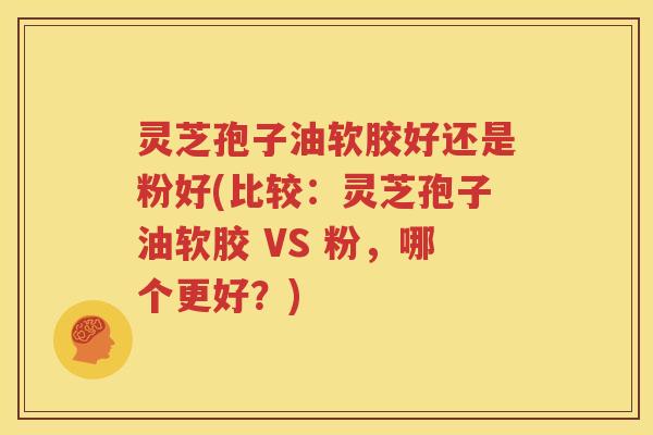 灵芝孢子油软胶好还是粉好(比较：灵芝孢子油软胶 VS 粉，哪个更好？)