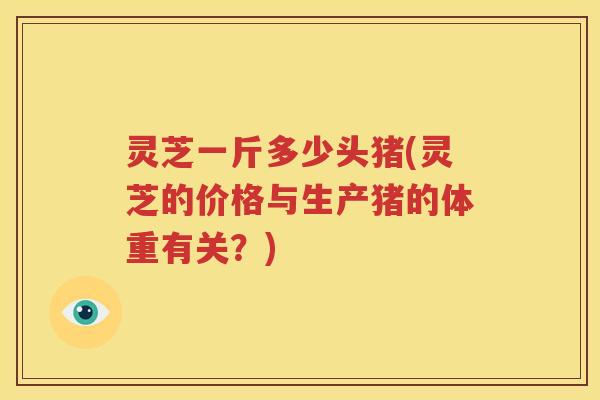 灵芝一斤多少头猪(灵芝的价格与生产猪的体重有关？)