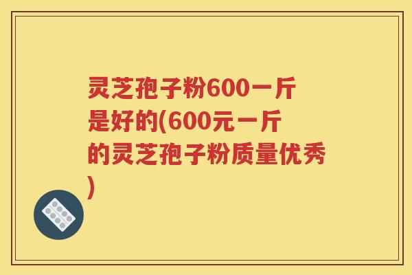 灵芝孢子粉600一斤是好的(600元一斤的灵芝孢子粉质量优秀)