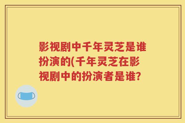 影视剧中千年灵芝是谁扮演的(千年灵芝在影视剧中的扮演者是谁？