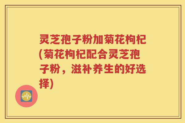 灵芝孢子粉加菊花枸杞(菊花枸杞配合灵芝孢子粉，滋补养生的好选择)