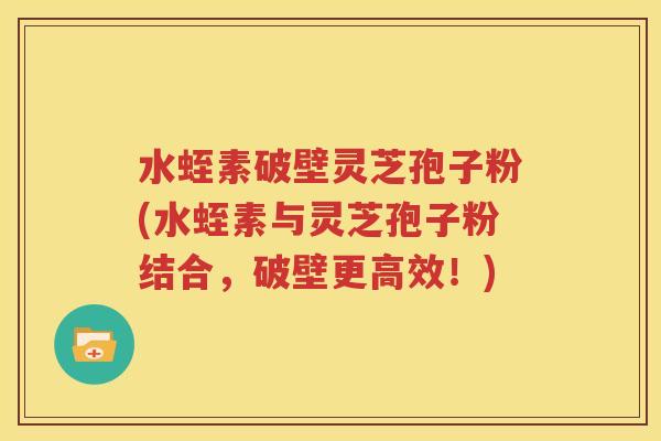 水蛭素破壁灵芝孢子粉(水蛭素与灵芝孢子粉结合，破壁更高效！)