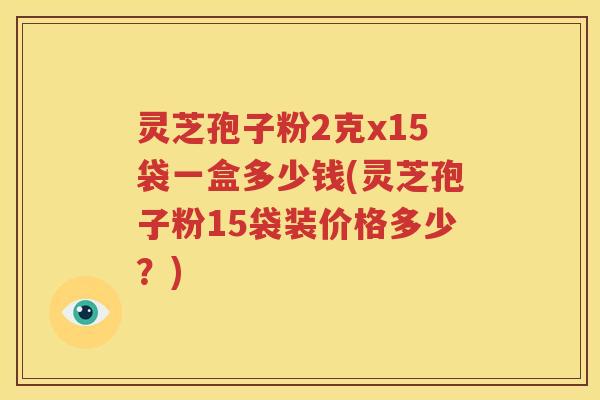 灵芝孢子粉2克x15袋一盒多少钱(灵芝孢子粉15袋装价格多少？)
