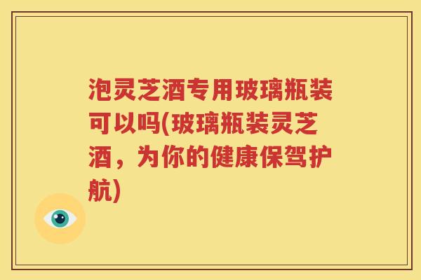 泡灵芝酒专用玻璃瓶装可以吗(玻璃瓶装灵芝酒，为你的健康保驾护航)