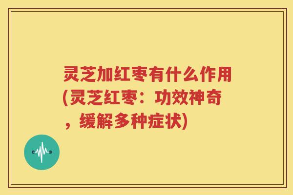 灵芝加红枣有什么作用(灵芝红枣：功效神奇，缓解多种症状)