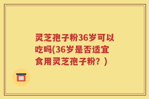 灵芝孢子粉36岁可以吃吗(36岁是否适宜食用灵芝孢子粉？)