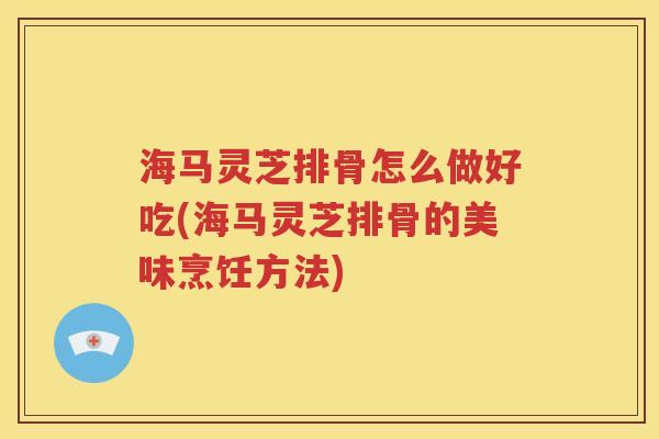 海马灵芝排骨怎么做好吃(海马灵芝排骨的美味烹饪方法)