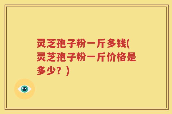 灵芝孢子粉一斤多钱(灵芝孢子粉一斤价格是多少？)