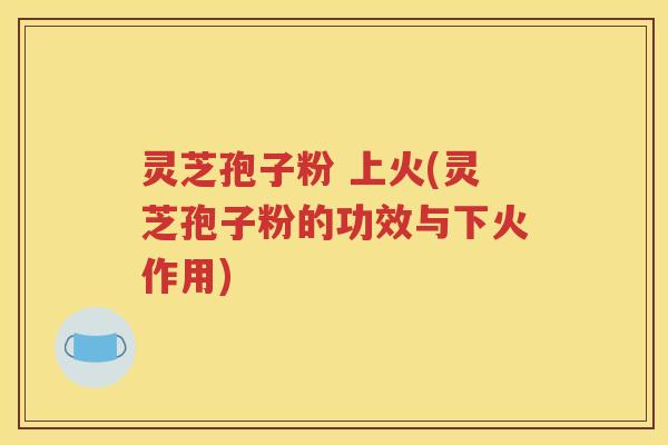 灵芝孢子粉 上火(灵芝孢子粉的功效与下火作用)
