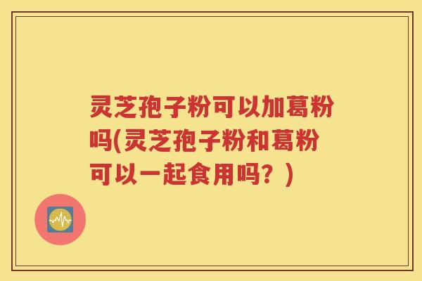 灵芝孢子粉可以加葛粉吗(灵芝孢子粉和葛粉可以一起食用吗？)